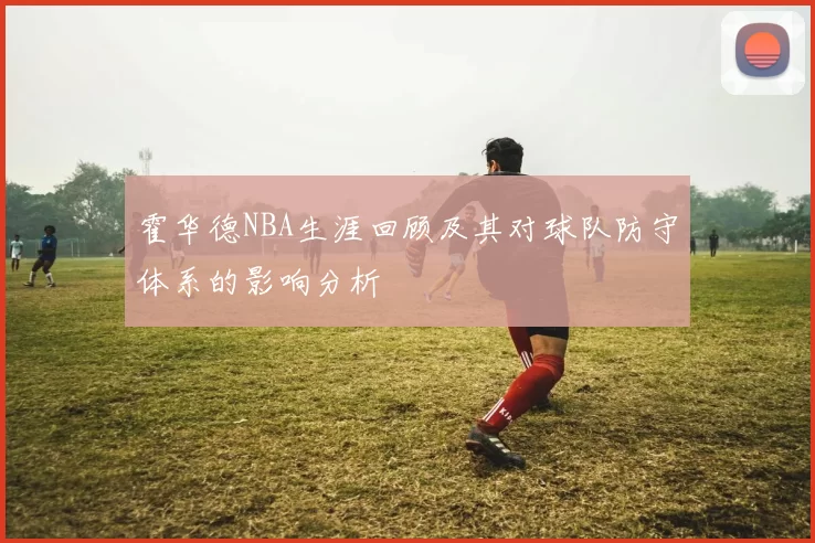 霍华德NBA生涯回顾及其对球队防守体系的影响分析