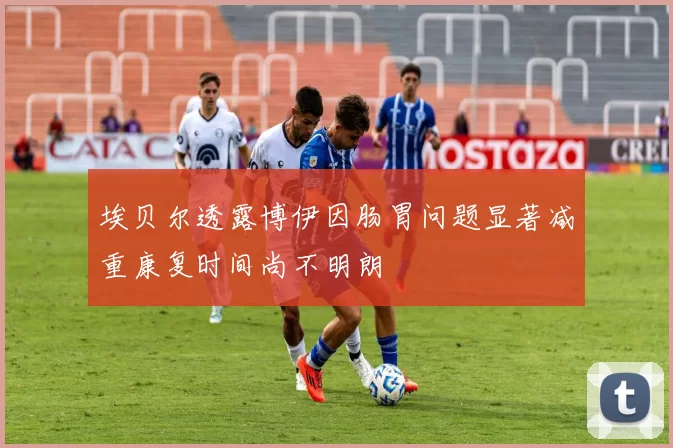 埃贝尔透露博伊因肠胃问题显著减重康复时间尚不明朗