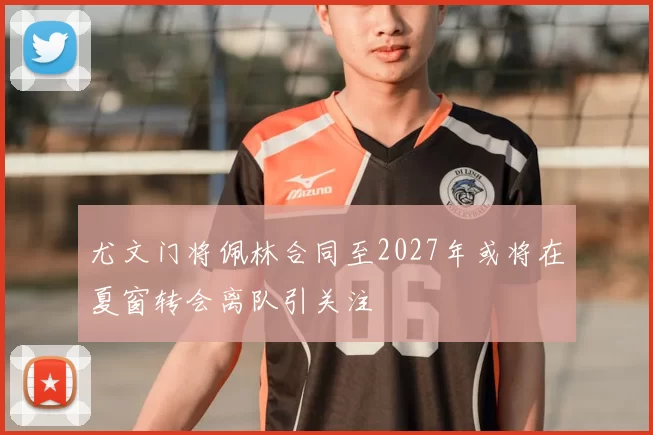 尤文门将佩林合同至2027年或将在夏窗转会离队引关注
