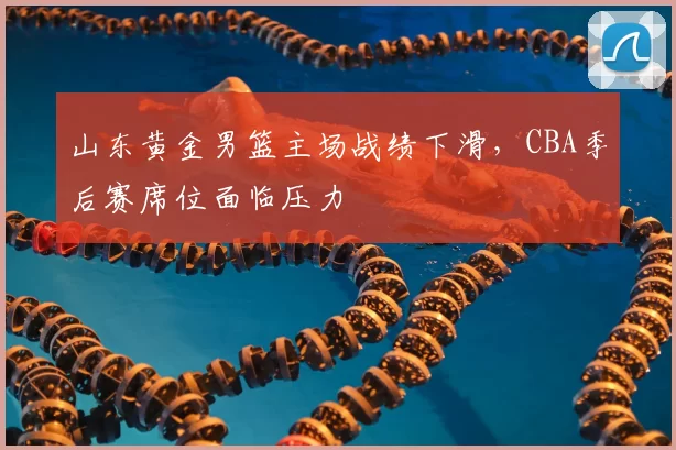 山东黄金男篮主场战绩下滑，CBA季后赛席位面临压力