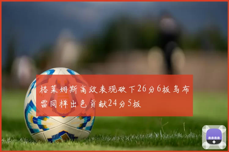 格莱姆斯高效表现砍下26分6板乌布雷同样出色贡献24分5板