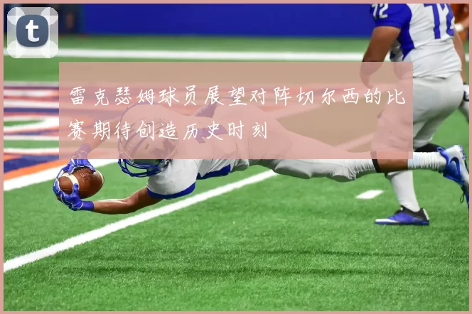 雷克瑟姆球员展望对阵切尔西的比赛期待创造历史时刻