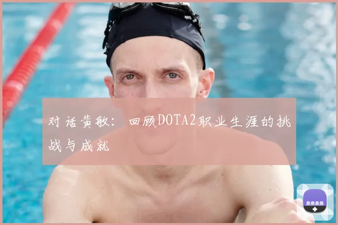 对话黄敏：回顾DOTA2职业生涯的挑战与成就