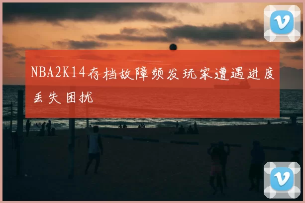 NBA2K14存档故障频发玩家遭遇进度丢失困扰