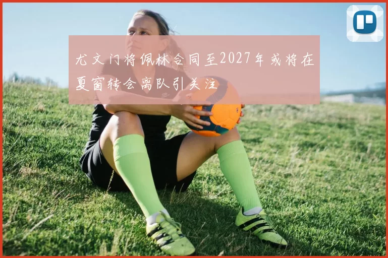 尤文门将佩林合同至2027年或将在夏窗转会离队引关注
