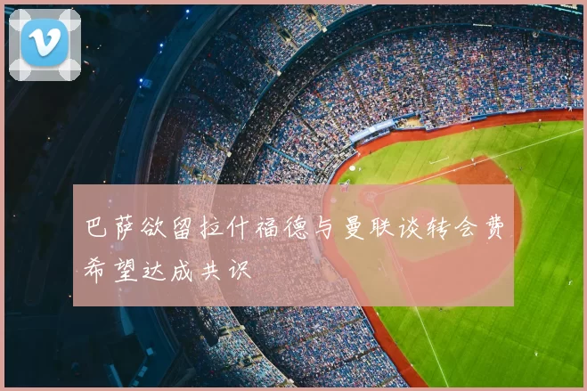 巴萨欲留拉什福德与曼联谈转会费希望达成共识