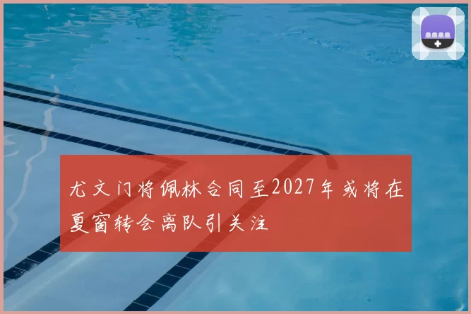尤文门将佩林合同至2027年或将在夏窗转会离队引关注