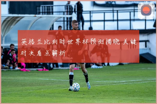 英格兰比利时世界杯预测揭晓 关键对决看点解析