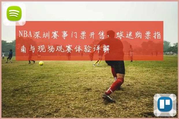 NBA深圳赛事门票开售，球迷购票指南与现场观赛体验详解