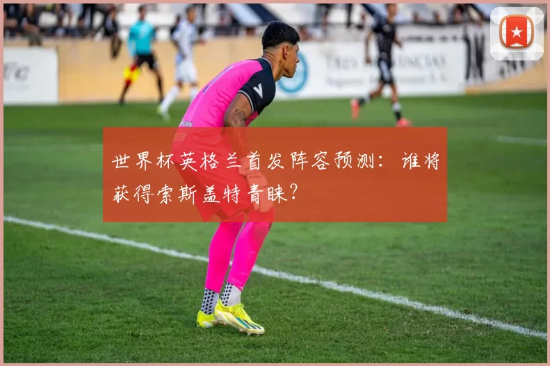 世界杯英格兰首发阵容预测:谁将获得索斯盖特青睐?