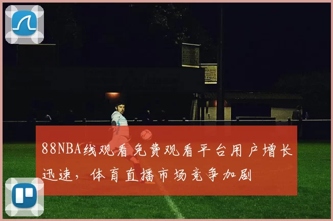 88NBA线观看免费观看平台用户增长迅速，体育直播市场竞争加剧