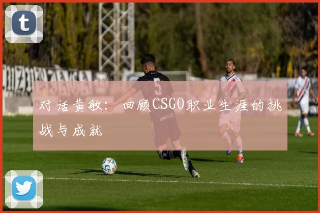 对话黄敏：回顾CSGO职业生涯的挑战与成就