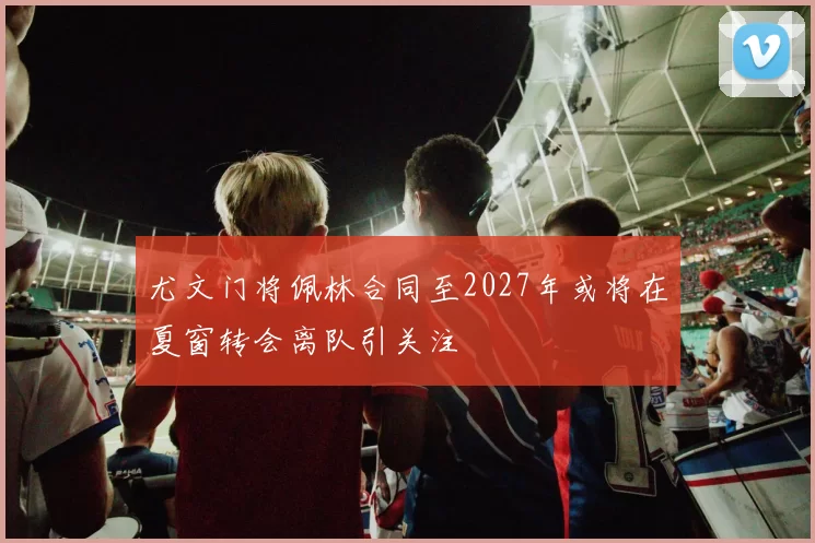 尤文门将佩林合同至2027年或将在夏窗转会离队引关注