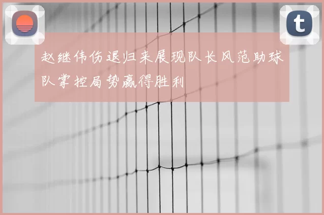 赵继伟伤退归来展现队长风范助球队掌控局势赢得胜利
