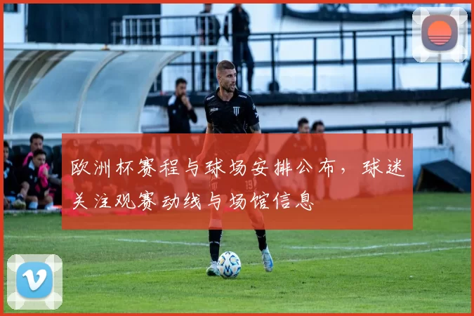 欧洲杯赛程与球场安排公布,球迷关注观赛动线与场馆信息