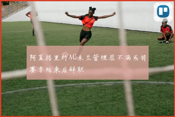 阿莱格里对AC米兰管理层不满或将赛季结束后辞职