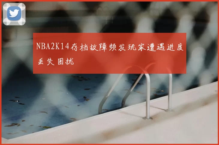 NBA2K14存档故障频发玩家遭遇进度丢失困扰