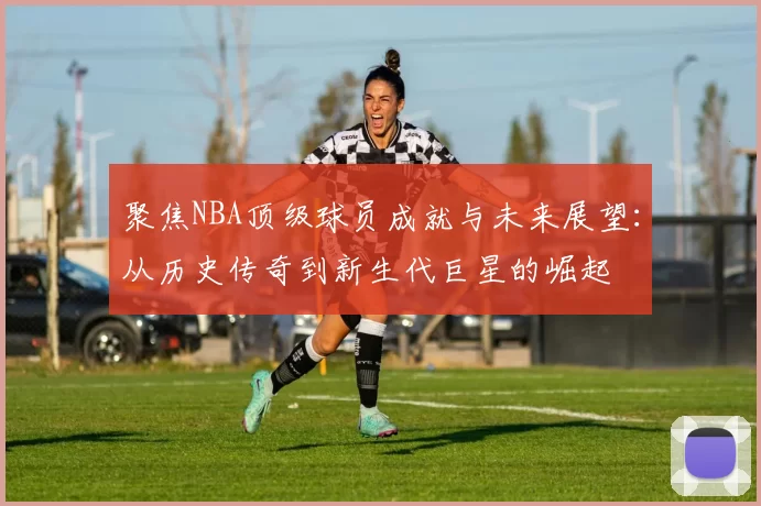 聚焦NBA顶级球员成就与未来展望：从历史传奇到新生代巨星的崛起