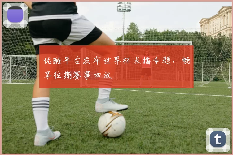 优酷平台发布世界杯点播专题,畅享往期赛事回放