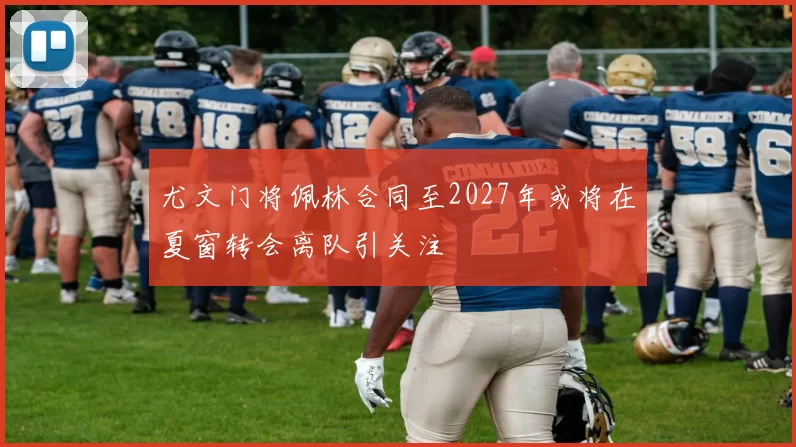 尤文门将佩林合同至2027年或将在夏窗转会离队引关注