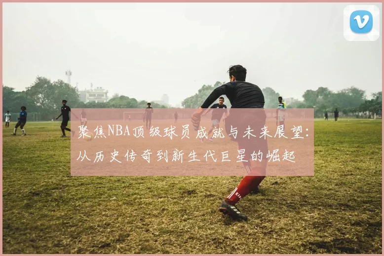 聚焦NBA顶级球员成就与未来展望：从历史传奇到新生代巨星的崛起
